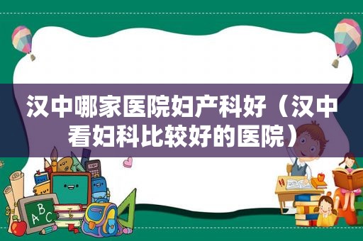 汉中哪家医院妇产科好（汉中看妇科比较好的医院）