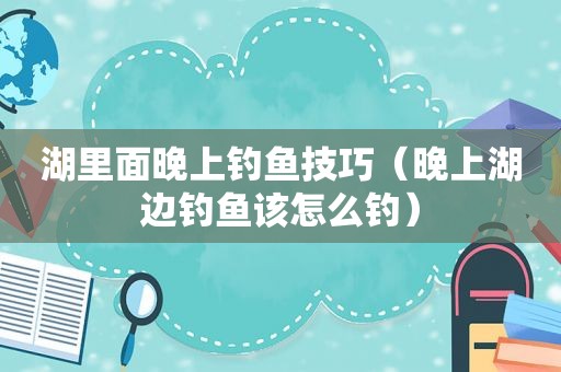 湖里面晚上钓鱼技巧（晚上湖边钓鱼该怎么钓）