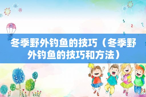 冬季野外钓鱼的技巧（冬季野外钓鱼的技巧和方法）