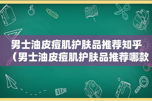 男士油皮痘肌护肤品推荐知乎（男士油皮痘肌护肤品推荐哪款）