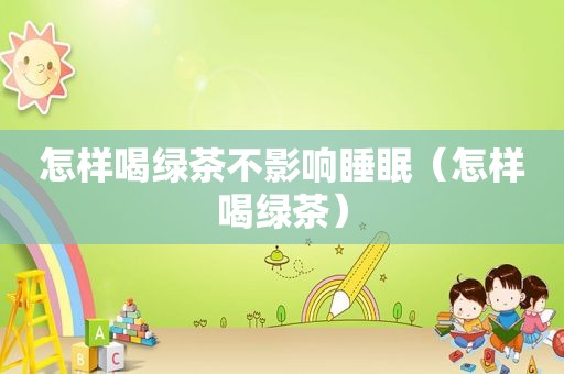 怎样喝绿茶不影响睡眠（怎样喝绿茶）