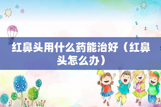 红鼻头用什么药能治好（红鼻头怎么办）