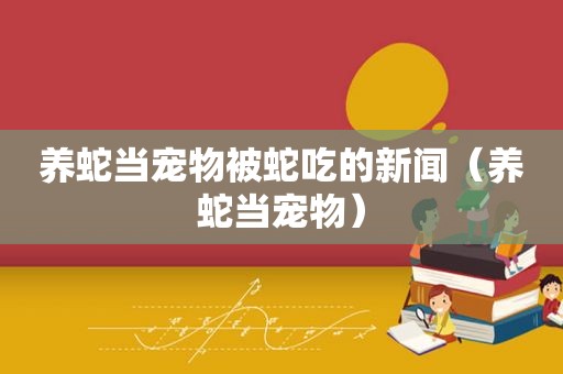 养蛇当宠物被蛇吃的新闻（养蛇当宠物）