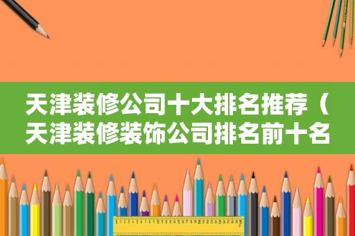 天津装修公司十大排名推荐（天津装修装饰公司排名前十名）