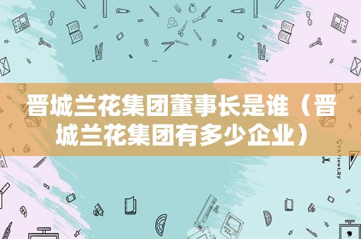 晋城兰花集团董事长是谁（晋城兰花集团有多少企业）