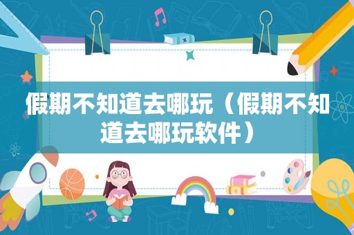 假期不知道去哪玩（假期不知道去哪玩软件）