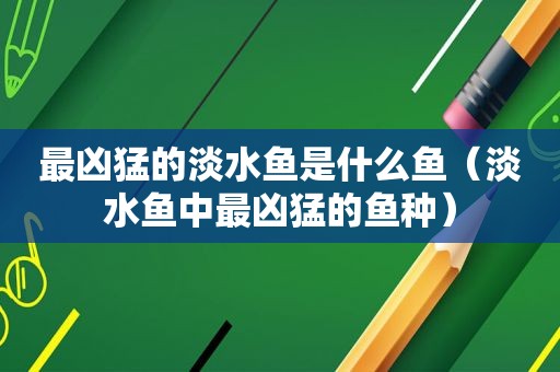 最凶猛的淡水鱼是什么鱼（淡水鱼中最凶猛的鱼种）