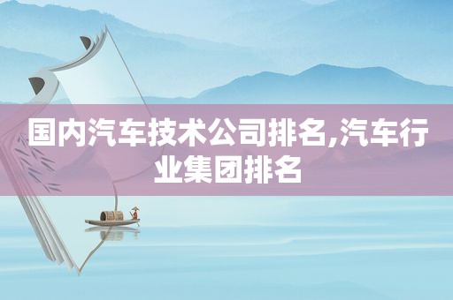 国内汽车技术公司排名,汽车行业集团排名