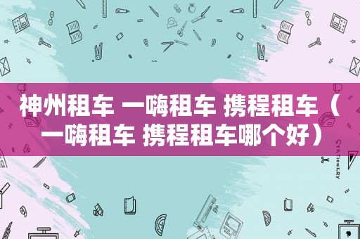 神州租车 一嗨租车 携程租车（一嗨租车 携程租车哪个好）