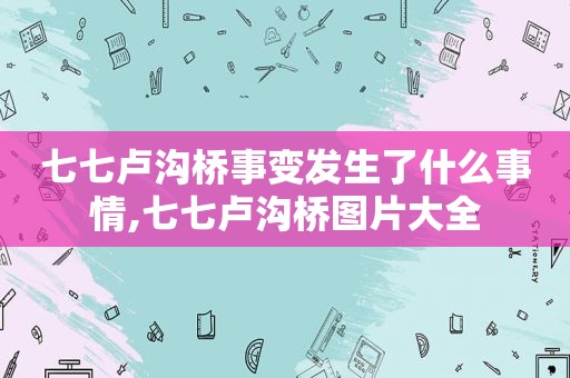 七七卢沟桥事变发生了什么事情,七七卢沟桥图片大全