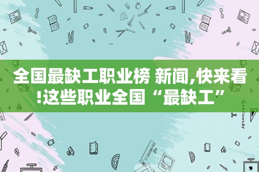 全国最缺工职业榜 新闻,快来看!这些职业全国“最缺工”