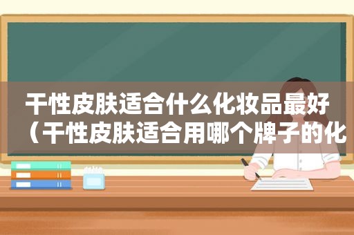 干性皮肤适合什么化妆品最好（干性皮肤适合用哪个牌子的化妆品）