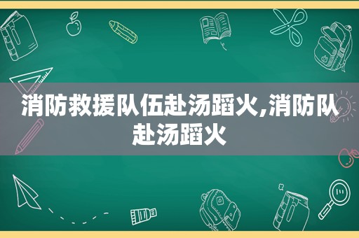 消防救援队伍赴汤蹈火,消防队赴汤蹈火