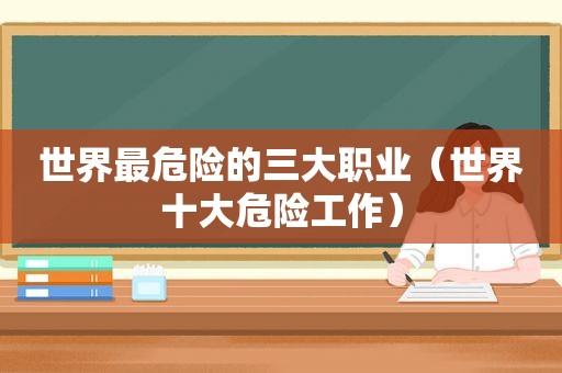 世界最危险的三大职业（世界十大危险工作）