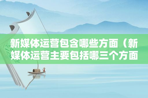 新媒体运营包含哪些方面（新媒体运营主要包括哪三个方面）