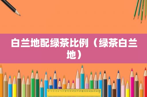 白兰地配绿茶比例（绿茶白兰地）