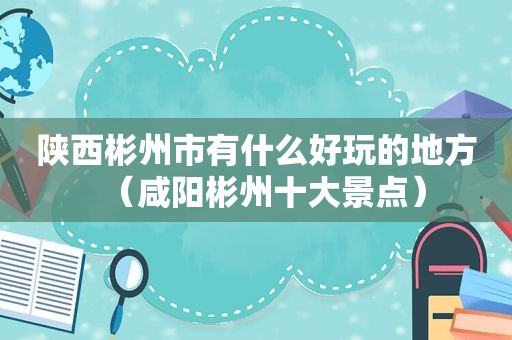 陕西彬州市有什么好玩的地方（咸阳彬州十大景点）