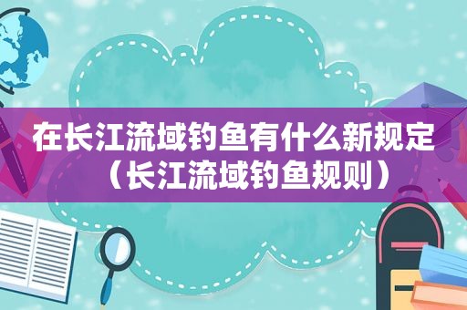 在长江流域钓鱼有什么新规定（长江流域钓鱼规则）