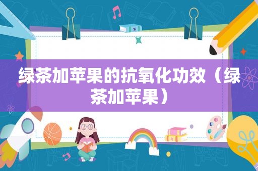 绿茶加苹果的抗氧化功效（绿茶加苹果）
