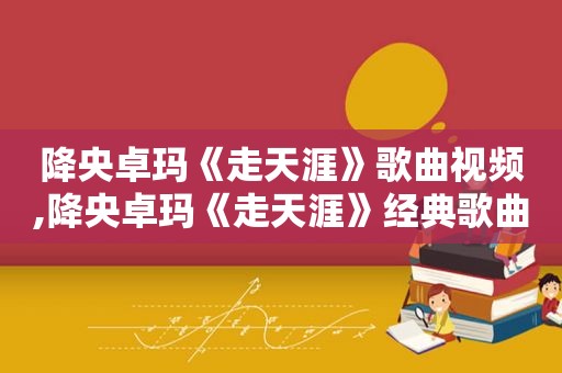 降央卓玛《走天涯》歌曲视频,降央卓玛《走天涯》经典歌曲