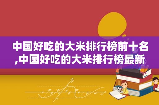 中国好吃的大米排行榜前十名,中国好吃的大米排行榜最新