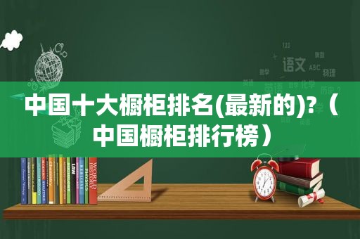 中国十大橱柜排名(最新的)?（中国橱柜排行榜）