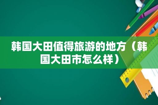 韩国大田值得旅游的地方（韩国大田市怎么样）