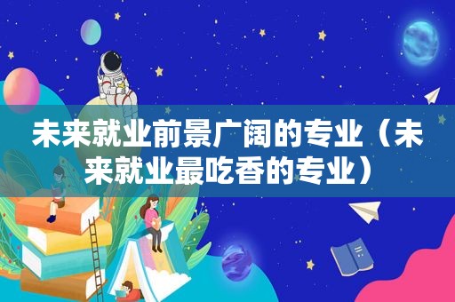 未来就业前景广阔的专业（未来就业最吃香的专业）