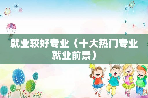 就业较好专业（十大热门专业就业前景）