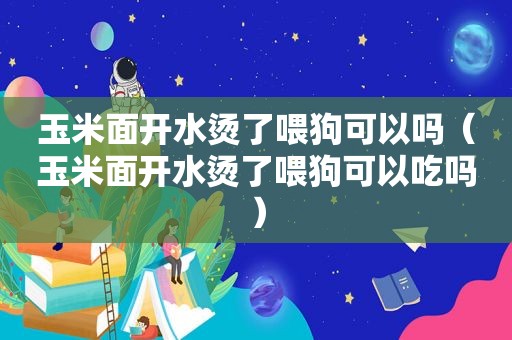 玉米面开水烫了喂狗可以吗（玉米面开水烫了喂狗可以吃吗）