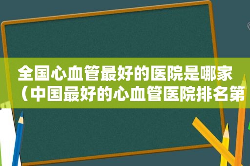 全国心血管最好的医院是哪家（中国最好的心血管医院排名第一）