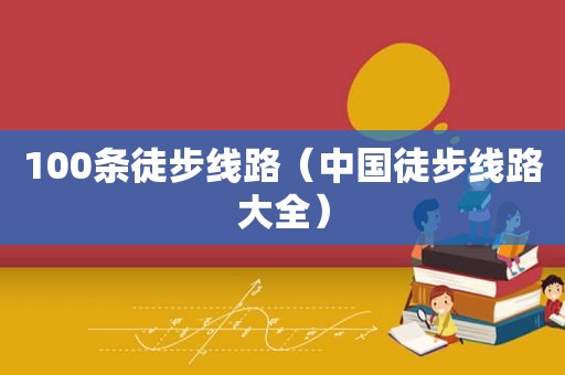 100条徒步线路（中国徒步线路大全）