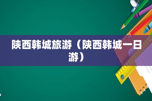 陕西韩城旅游（陕西韩城一日游）