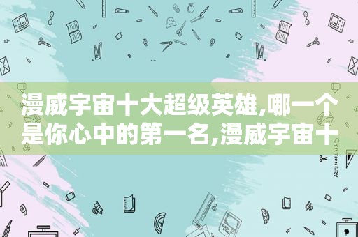漫威宇宙十大超级英雄,哪一个是你心中的第一名,漫威宇宙十大超级英雄,哪一个是你心中的第一个