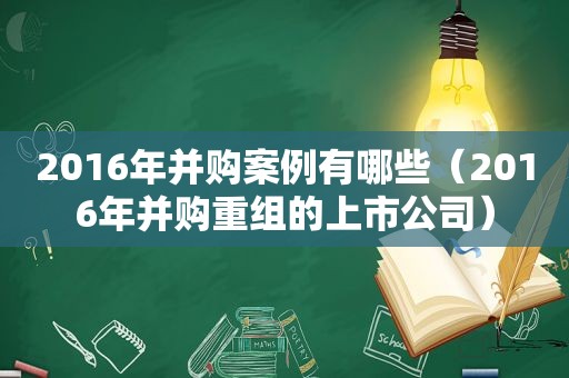 2016年并购案例有哪些（2016年并购重组的上市公司）