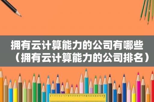 拥有云计算能力的公司有哪些（拥有云计算能力的公司排名）