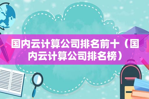 国内云计算公司排名前十（国内云计算公司排名榜）