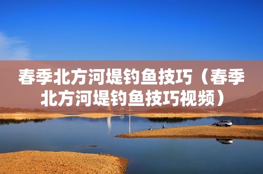 春季北方河堤钓鱼技巧（春季北方河堤钓鱼技巧视频）