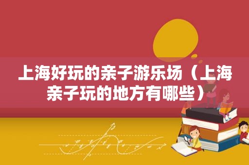上海好玩的亲子游乐场（上海亲子玩的地方有哪些）