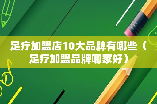 足疗加盟店10大品牌有哪些（足疗加盟品牌哪家好）