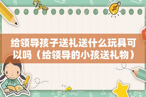 给领导孩子送礼送什么玩具可以吗（给领导的小孩送礼物）