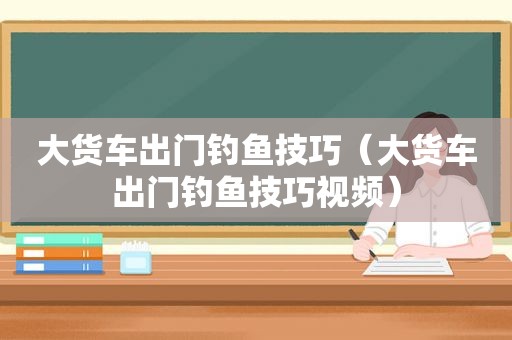 大货车出门钓鱼技巧（大货车出门钓鱼技巧视频）