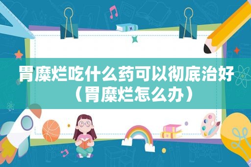 胃糜烂吃什么药可以彻底治好（胃糜烂怎么办）