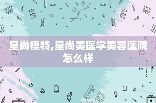 星尚模特,星尚美医学美容医院怎么样