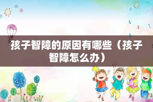 孩子智障的原因有哪些（孩子智障怎么办）