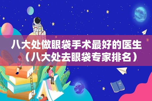 八大处做眼袋手术最好的医生（八大处去眼袋专家排名）