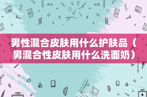 男性混合皮肤用什么护肤品（男混合性皮肤用什么洗面奶）