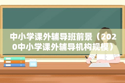 中小学课外辅导班前景（2020中小学课外辅导机构规模）