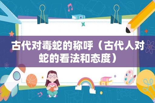 古代对毒蛇的称呼（古代人对蛇的看法和态度）