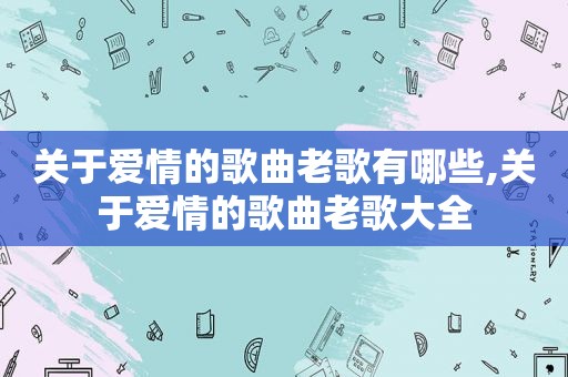 关于爱情的歌曲老歌有哪些,关于爱情的歌曲老歌大全